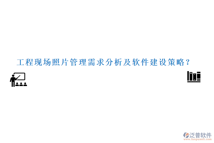 工程現(xiàn)場(chǎng)照片管理需求分析及軟件建設(shè)策略？